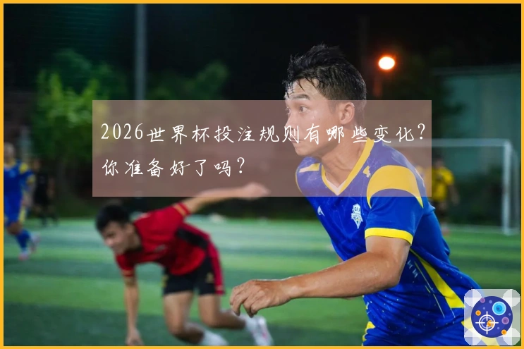 2026世界杯投注规则有哪些变化？你准备好了吗？